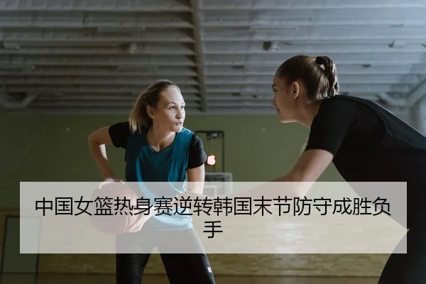 中国女篮热身赛逆转韩国末节防守成胜负手