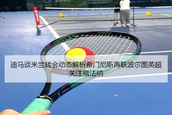 迪马谈米兰转会动态解析希门尼斯再联波尔图英超关注福法纳
