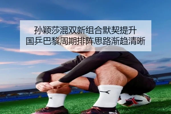 孙颖莎混双新组合默契提升 国乒巴黎周期排阵思路渐趋清晰